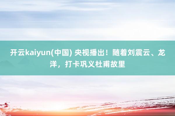 开云kaiyun(中国) 央视播出！随着刘震云、龙洋，打卡巩义杜甫故里