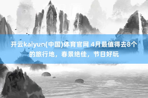 开云kaiyun(中国)体育官网 4月最值得去8个的旅行地，春景绝佳，节日好玩