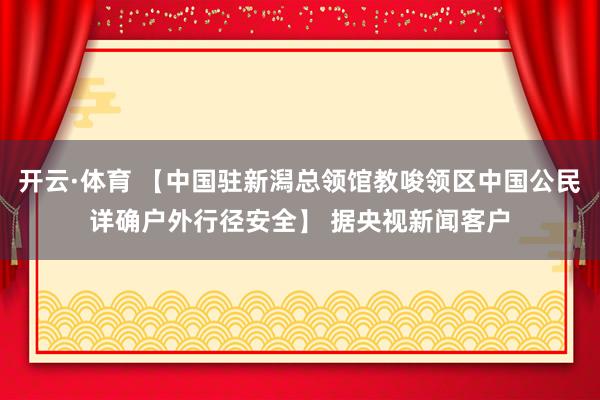 开云·体育 【中国驻新潟总领馆教唆领区中国公民详确户外行径安全】 据央视新闻客户