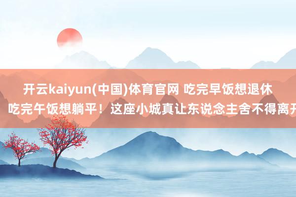 开云kaiyun(中国)体育官网 吃完早饭想退休，吃完午饭想躺平！这座小城真让东说念主舍不得离开