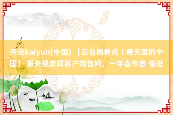 开云kaiyun(中国) 【总台周看点丨春天里的中国】 据央视新闻客户端音问，一年春作首 奋进