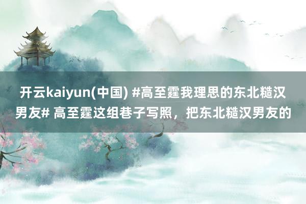 开云kaiyun(中国) #高至霆我理思的东北糙汉男友# 高至霆这组巷子写照，把东北糙汉男友的