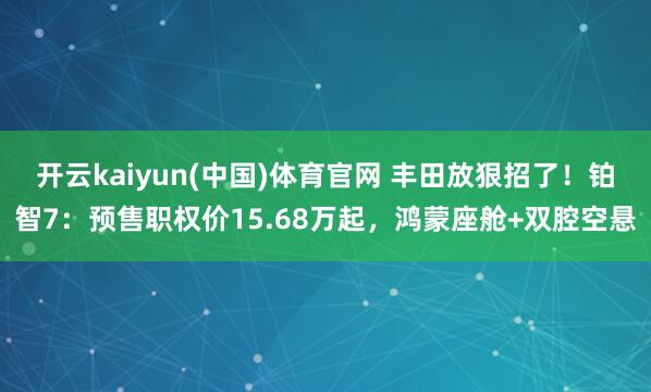 开云kaiyun(中国)体育官网 丰田放狠招了！铂智7：预售职权价15.68万起，鸿蒙座舱+双腔空悬