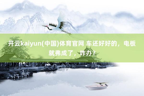 开云kaiyun(中国)体育官网 车还好好的，电板就弗成了，咋办？