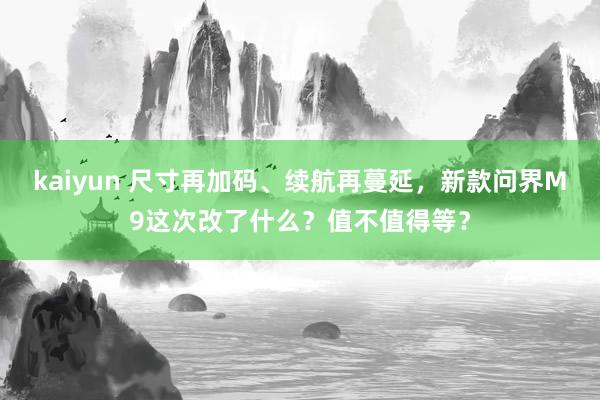kaiyun 尺寸再加码、续航再蔓延，新款问界M9这次改了什么？值不值得等？