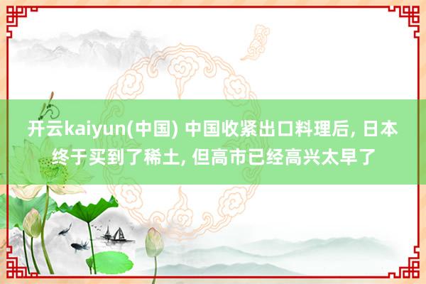 开云kaiyun(中国) 中国收紧出口料理后， 日本终于买到了稀土， 但高市已经高兴太早了