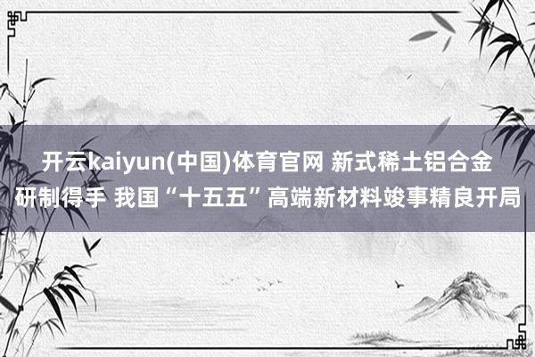 开云kaiyun(中国)体育官网 新式稀土铝合金研制得手 我国“十五五”高端新材料竣事精良开局