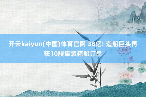开云kaiyun(中国)体育官网 38亿! 造船巨头再获10艘集装箱船订单
