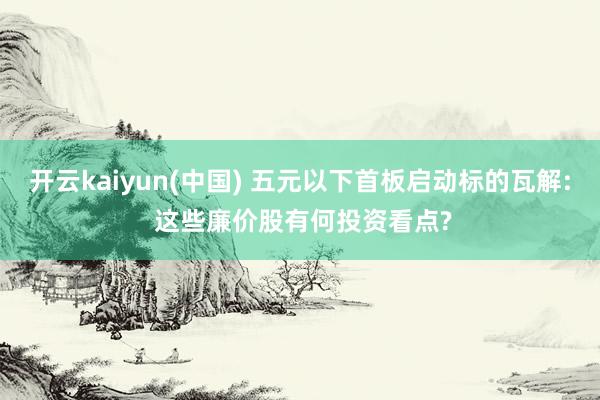 开云kaiyun(中国) 五元以下首板启动标的瓦解: 这些廉价股有何投资看点?