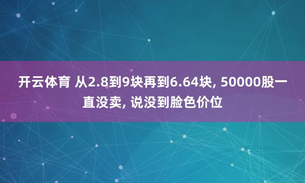 开云体育 从2.8到9块再到6.64块， 50000股一直没卖， 说没到脸色价位