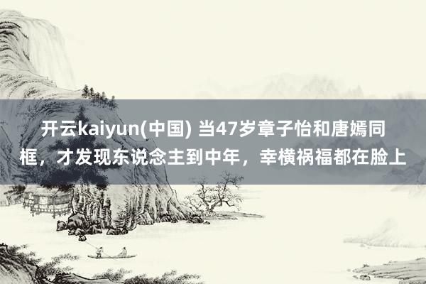 开云kaiyun(中国) 当47岁章子怡和唐嫣同框，才发现东说念主到中年，幸横祸福都在脸上