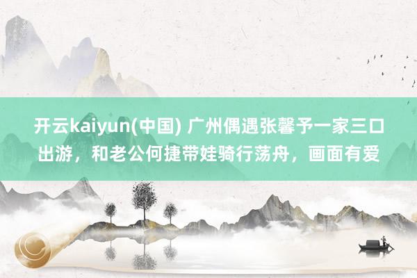 开云kaiyun(中国) 广州偶遇张馨予一家三口出游，和老公何捷带娃骑行荡舟，画面有爱
