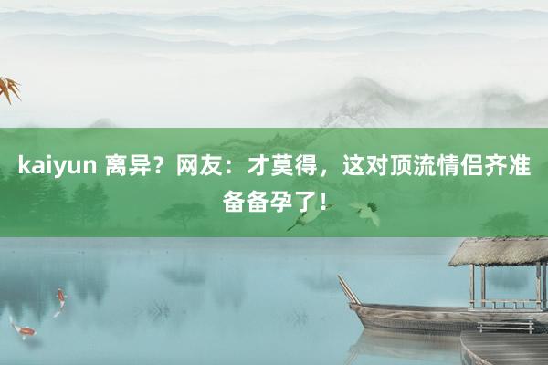 kaiyun 离异？网友：才莫得，这对顶流情侣齐准备备孕了！