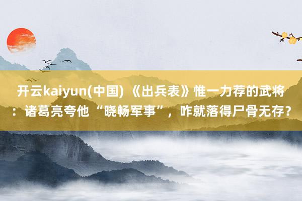 开云kaiyun(中国) 《出兵表》惟一力荐的武将：诸葛亮夸他 “晓畅军事”，咋就落得尸骨无存？