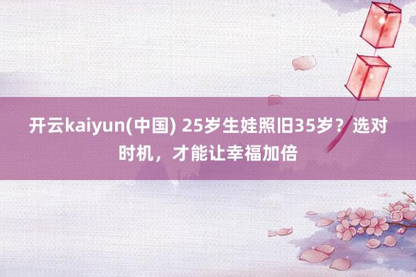 开云kaiyun(中国) 25岁生娃照旧35岁？选对时机，才能让幸福加倍