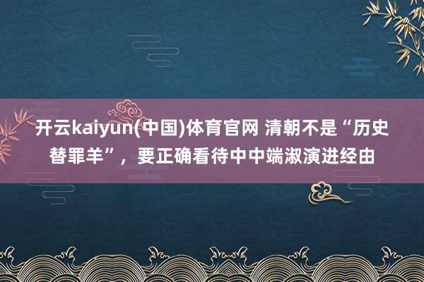 开云kaiyun(中国)体育官网 清朝不是“历史替罪羊”，要正确看待中中端淑演进经由