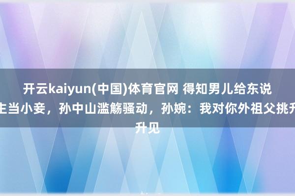 开云kaiyun(中国)体育官网 得知男儿给东说念主当小妾，孙中山滥觞骚动，孙婉：我对你外祖父挑升见