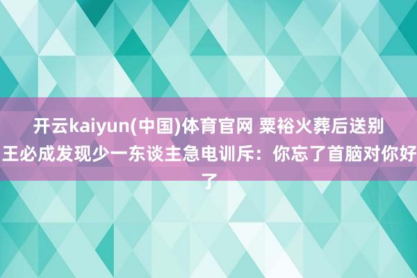 开云kaiyun(中国)体育官网 粟裕火葬后送别，王必成发现少一东谈主急电训斥：你忘了首脑对你好了