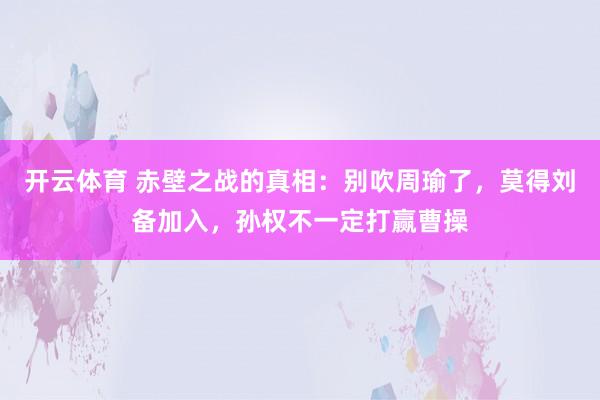 开云体育 赤壁之战的真相：别吹周瑜了，莫得刘备加入，孙权不一定打赢曹操