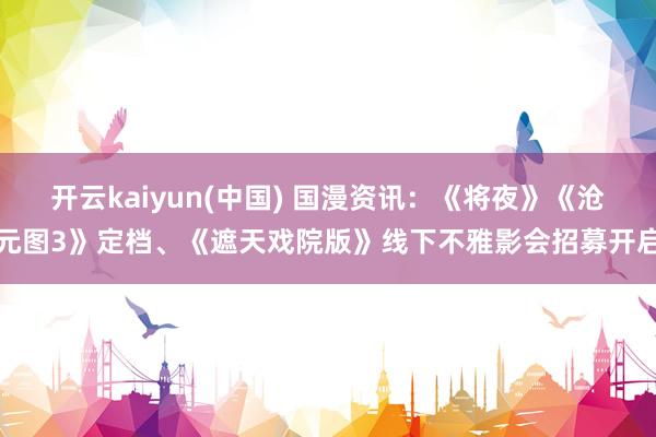 开云kaiyun(中国) 国漫资讯：《将夜》《沧元图3》定档、《遮天戏院版》线下不雅影会招募开启