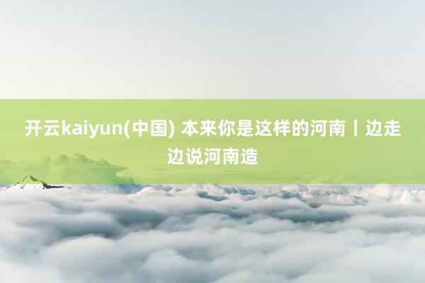 开云kaiyun(中国) 本来你是这样的河南丨边走边说河南造