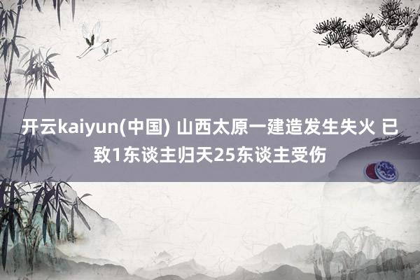 开云kaiyun(中国) 山西太原一建造发生失火 已致1东谈主归天25东谈主受伤
