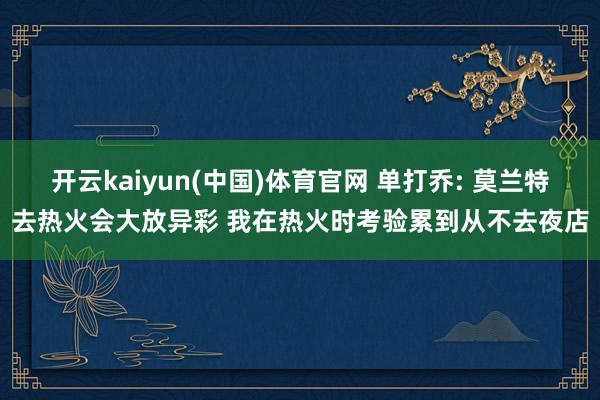 开云kaiyun(中国)体育官网 单打乔: 莫兰特去热火会大放异彩 我在热火时考验累到从不去夜店