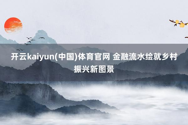 开云kaiyun(中国)体育官网 金融流水绘就乡村振兴新图景