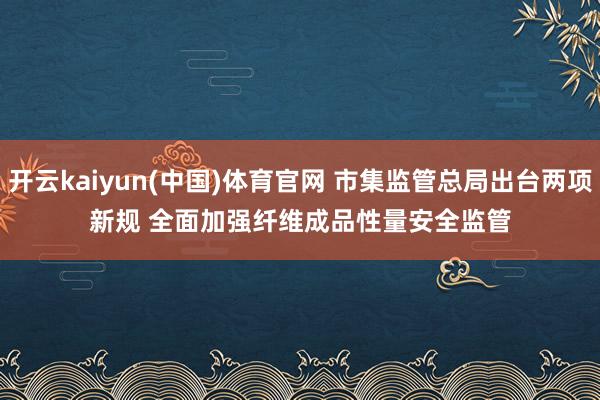 开云kaiyun(中国)体育官网 市集监管总局出台两项新规 全面加强纤维成品性量安全监管