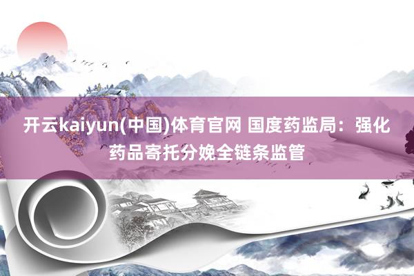 开云kaiyun(中国)体育官网 国度药监局：强化药品寄托分娩全链条监管