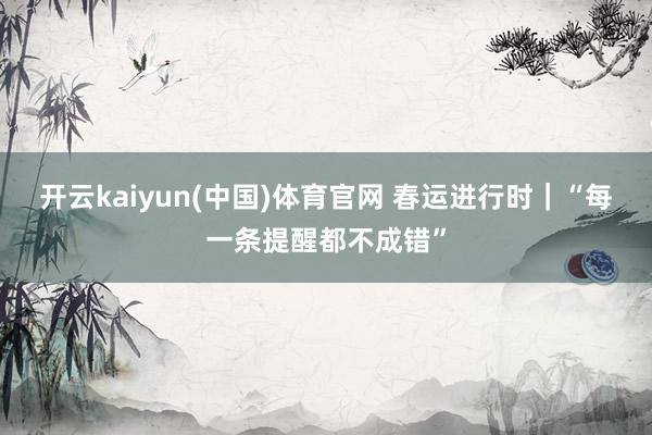 开云kaiyun(中国)体育官网 春运进行时｜“每一条提醒都不成错”