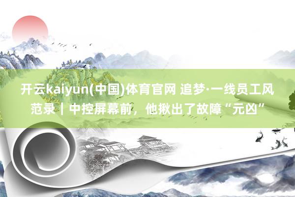 开云kaiyun(中国)体育官网 追梦·一线员工风范录｜中控屏幕前，他揪出了故障“元凶”