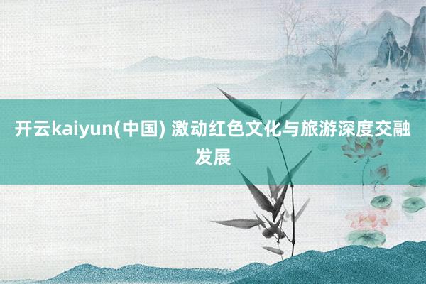 开云kaiyun(中国) 激动红色文化与旅游深度交融发展