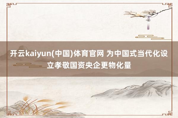 开云kaiyun(中国)体育官网 为中国式当代化设立孝敬国资央企更物化量