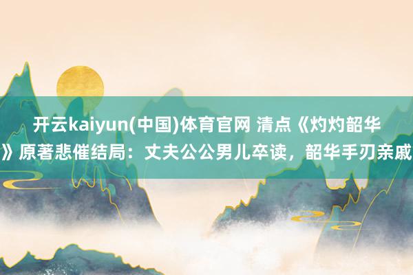 开云kaiyun(中国)体育官网 清点《灼灼韶华》原著悲催结局：丈夫公公男儿卒读，韶华手刃亲戚