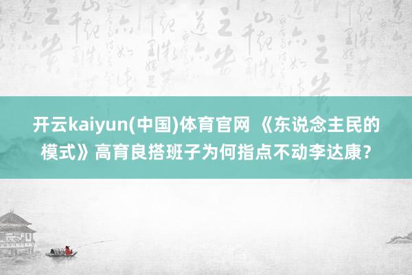 开云kaiyun(中国)体育官网 《东说念主民的模式》高育良搭班子为何指点不动李达康？