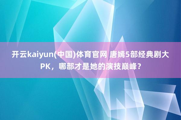 开云kaiyun(中国)体育官网 唐嫣5部经典剧大PK，哪部才是她的演技巅峰？