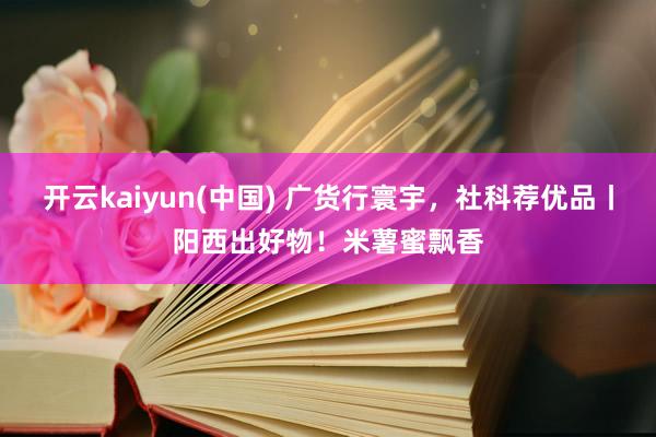 开云kaiyun(中国) 广货行寰宇，社科荐优品丨阳西出好物！米薯蜜飘香