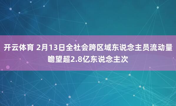开云体育 2月13日全社会跨区域东说念主员流动量瞻望超2.8亿东说念主次