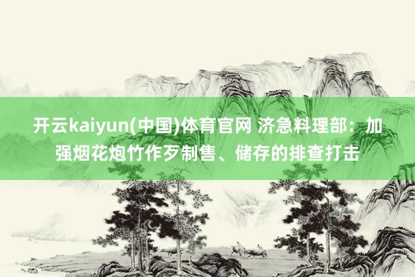 开云kaiyun(中国)体育官网 济急料理部：加强烟花炮竹作歹制售、储存的排查打击