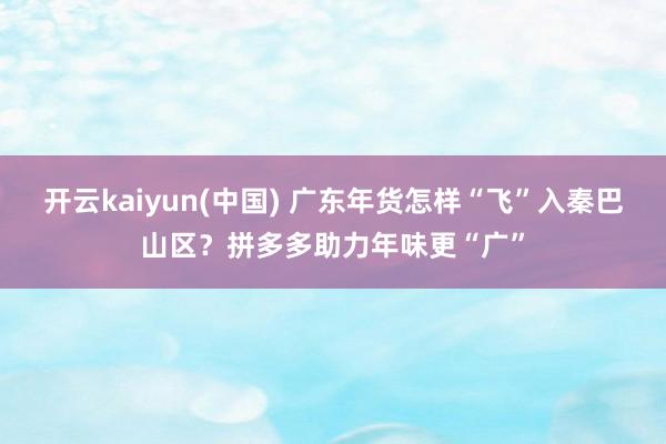 开云kaiyun(中国) 广东年货怎样“飞”入秦巴山区？拼多多助力年味更“广”