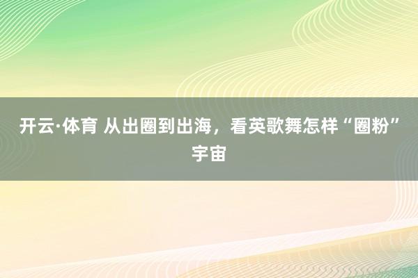 开云·体育 从出圈到出海，看英歌舞怎样“圈粉”宇宙