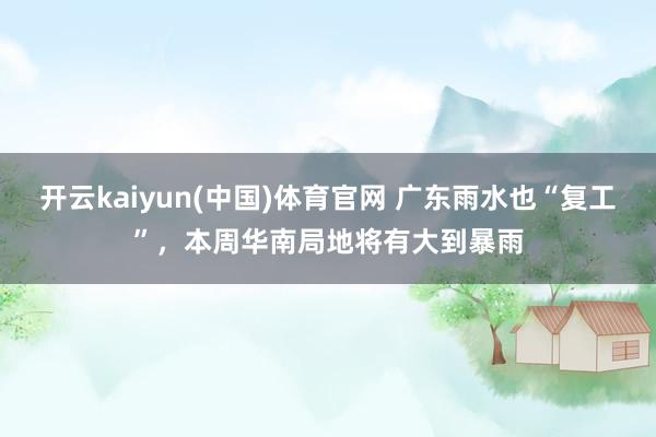 开云kaiyun(中国)体育官网 广东雨水也“复工”，本周华南局地将有大到暴雨
