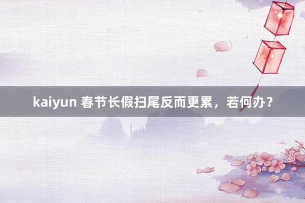 kaiyun 春节长假扫尾反而更累，若何办？