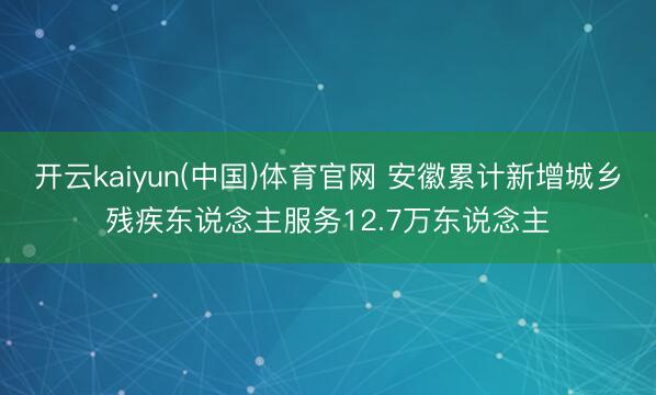 开云kaiyun(中国)体育官网 安徽累计新增城乡残疾东说念主服务12.7万东说念主