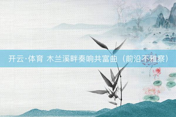 开云·体育 木兰溪畔奏响共富曲（前沿不雅察）