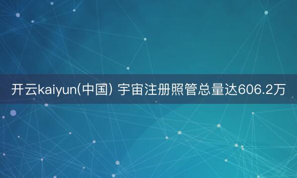 开云kaiyun(中国) 宇宙注册照管总量达606.2万