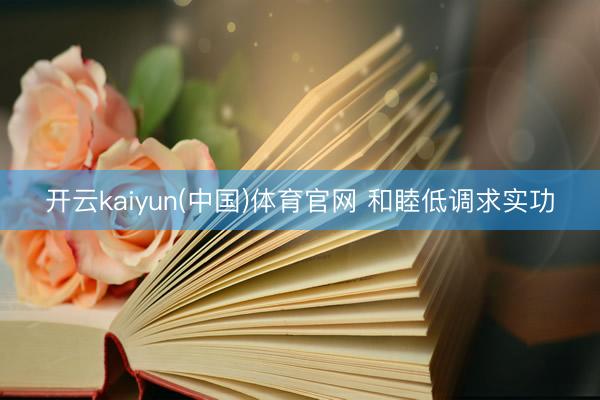开云kaiyun(中国)体育官网 和睦低调求实功