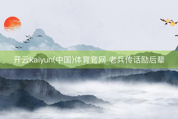 开云kaiyun(中国)体育官网 老兵传话励后辈