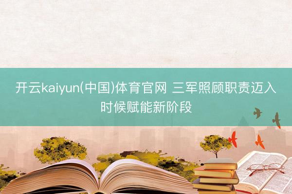 开云kaiyun(中国)体育官网 三军照顾职责迈入时候赋能新阶段